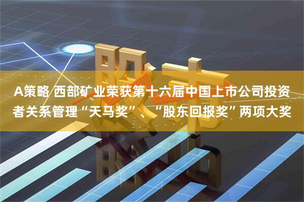 A策略 西部矿业荣获第十六届中国上市公司投资者关系管理“天马奖”、“股东回报奖”两项大奖