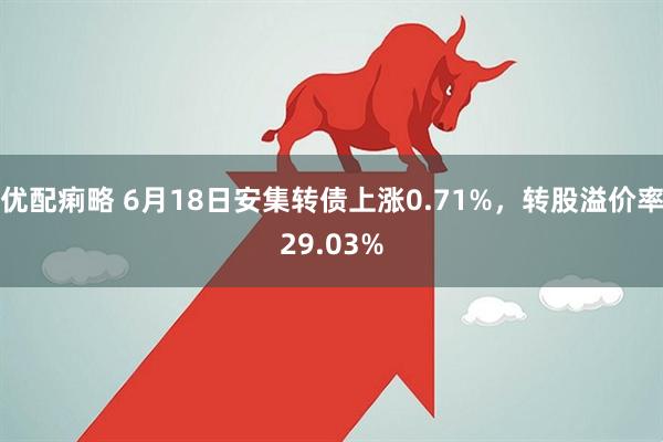 优配痢略 6月18日安集转债上涨0.71%，转股溢价率29.03%