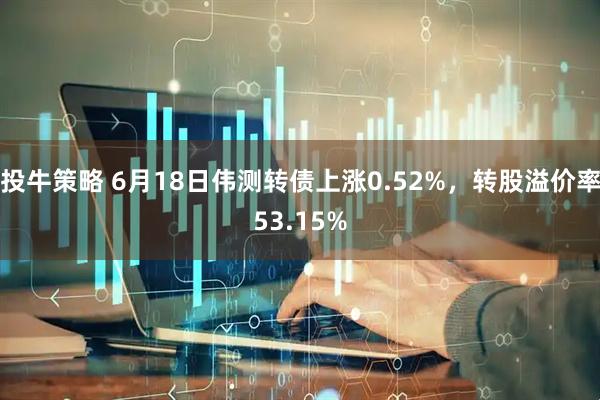 投牛策略 6月18日伟测转债上涨0.52%，转股溢价率53.15%