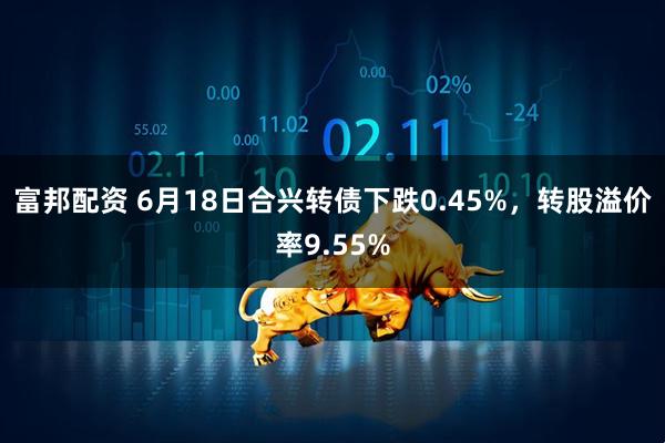 富邦配资 6月18日合兴转债下跌0.45%，转股溢价率9.55%