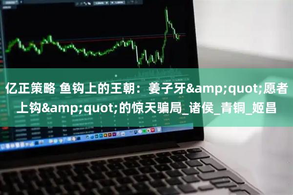 亿正策略 鱼钩上的王朝：姜子牙"愿者上钩"的惊天骗局_诸侯_青铜_姬昌