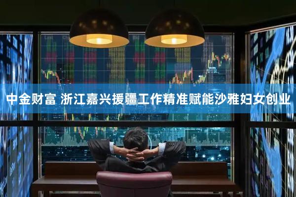 中金财富 浙江嘉兴援疆工作精准赋能沙雅妇女创业