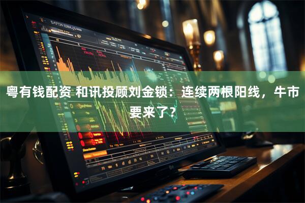 粤有钱配资 和讯投顾刘金锁：连续两根阳线，牛市要来了？