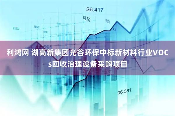 利鸿网 湖高新集团光谷环保中标新材料行业VOCs回收治理设备采购项目