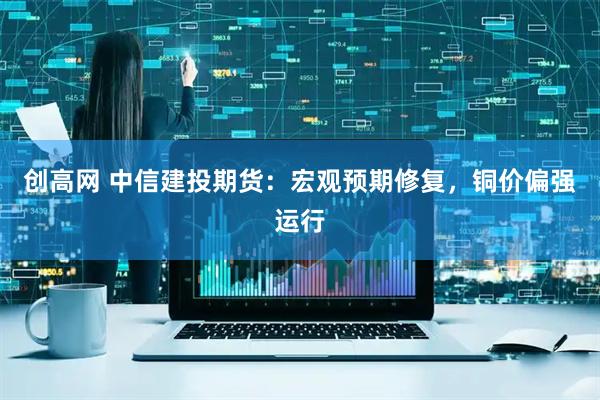 创高网 中信建投期货：宏观预期修复，铜价偏强运行