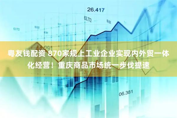 粤友钱配资 870家规上工业企业实现内外贸一体化经营！重庆商品市场统一步伐提速