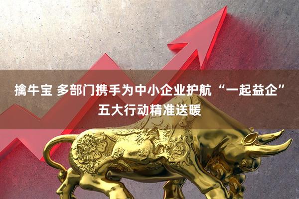擒牛宝 多部门携手为中小企业护航 “一起益企”五大行动精准送暖