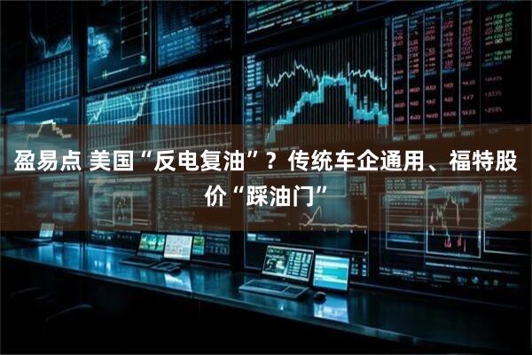 盈易点 美国“反电复油”？传统车企通用、福特股价“踩油门”
