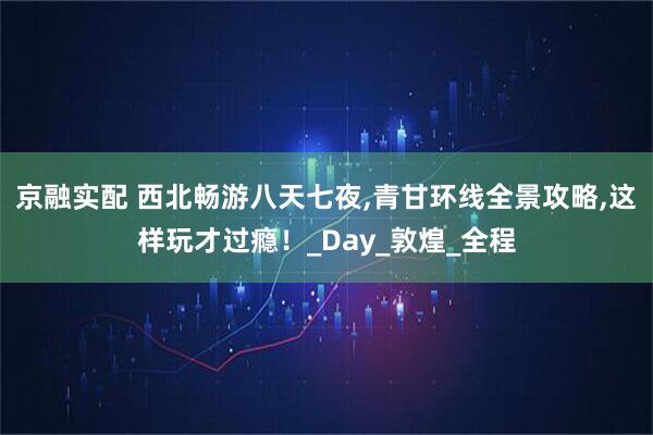 京融实配 西北畅游八天七夜,青甘环线全景攻略,这样玩才过瘾！_Day_敦煌_全程