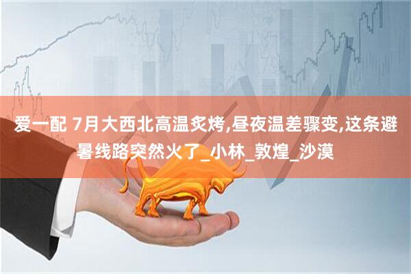 爱一配 7月大西北高温炙烤,昼夜温差骤变,这条避暑线路突然火了_小林_敦煌_沙漠