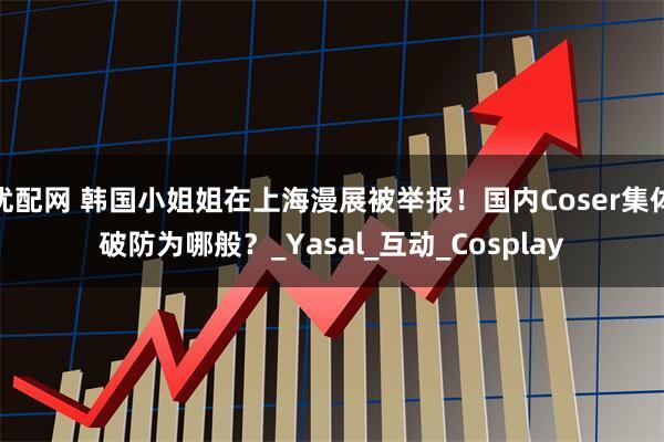 优配网 韩国小姐姐在上海漫展被举报！国内Coser集体破防为哪般？_Yasal_互动_Cosplay
