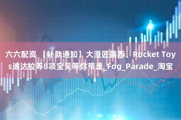 六六配资 【补款通知】大漫匠露西、Rocket Toys迪达拉等8项宝贝等你带走_Fog_Parade_淘宝
