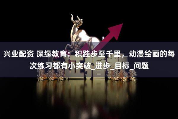 兴业配资 深缘教育：积跬步至千里，动漫绘画的每次练习都有小突破_进步_目标_问题