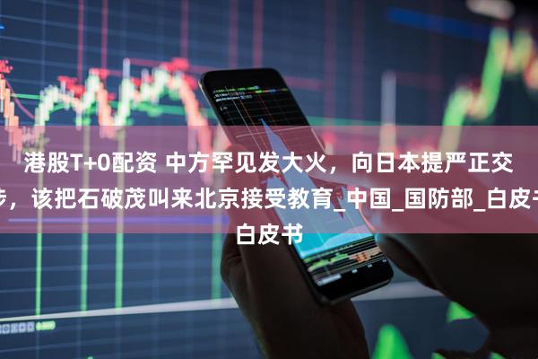 港股T+0配资 中方罕见发大火，向日本提严正交涉，该把石破茂叫来北京接受教育_中国_国防部_白皮书