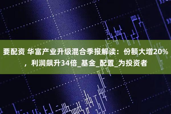 要配资 华富产业升级混合季报解读：份额大增20%，利润飙升34倍_基金_配置_为投资者
