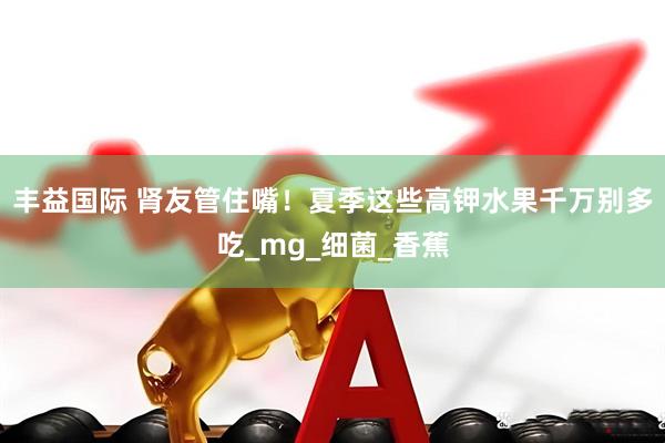 丰益国际 肾友管住嘴！夏季这些高钾水果千万别多吃_mg_细菌_香蕉
