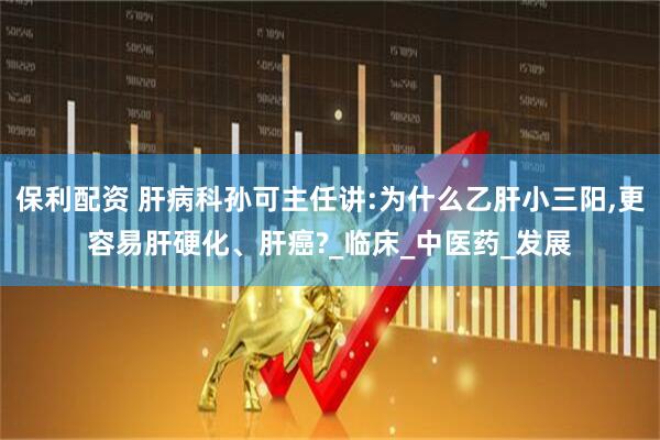 保利配资 肝病科孙可主任讲:为什么乙肝小三阳,更容易肝硬化、肝癌?_临床_中医药_发展