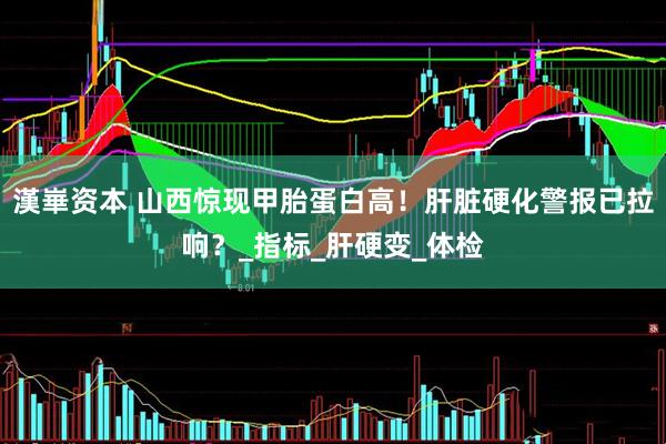 漢崋资本 山西惊现甲胎蛋白高！肝脏硬化警报已拉响？_指标_肝硬变_体检