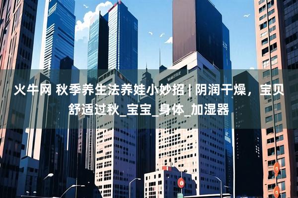 火牛网 秋季养生法养娃小妙招 | 阴润干燥,宝贝舒适过秋_宝宝_身体_加湿器