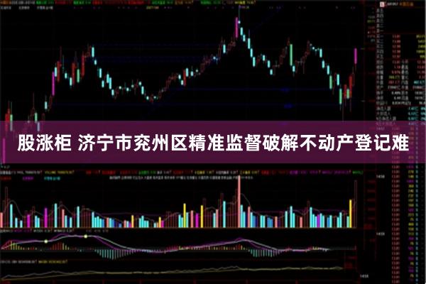 股涨柜 济宁市兖州区精准监督破解不动产登记难