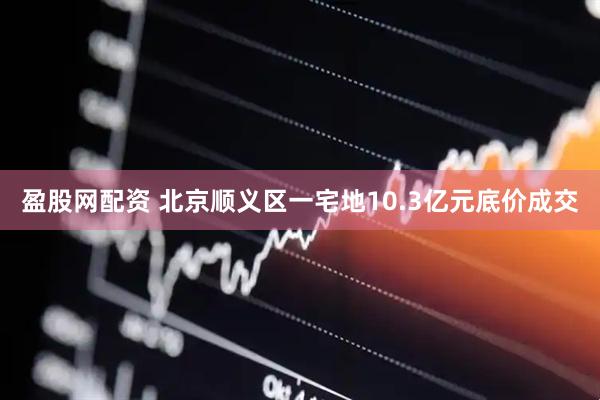 盈股网配资 北京顺义区一宅地10.3亿元底价成交