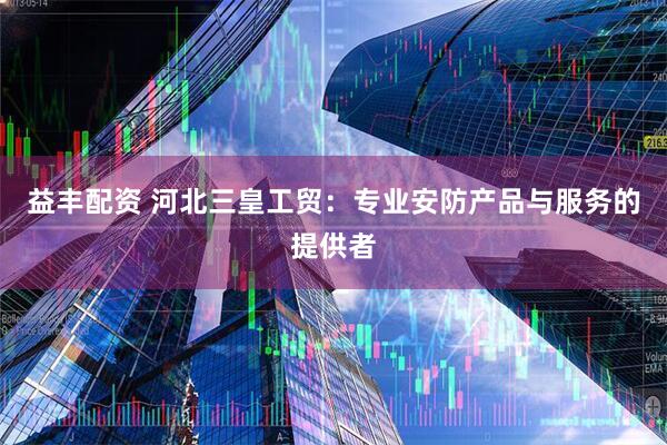 益丰配资 河北三皇工贸：专业安防产品与服务的提供者
