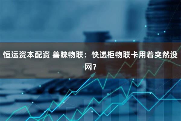 恒运资本配资 善睐物联：快递柜物联卡用着突然没网？