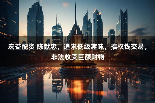 宏益配资 陈献忠，追求低级趣味，搞权钱交易，非法收受巨额财物
