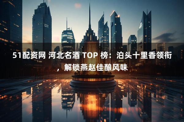51配资网 河北名酒 TOP 榜：泊头十里香领衔，解锁燕赵佳酿风味