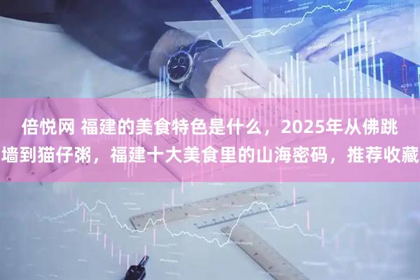 倍悦网 福建的美食特色是什么，2025年从佛跳墙到猫仔粥，福建十大美食里的山海密码，推荐收藏
