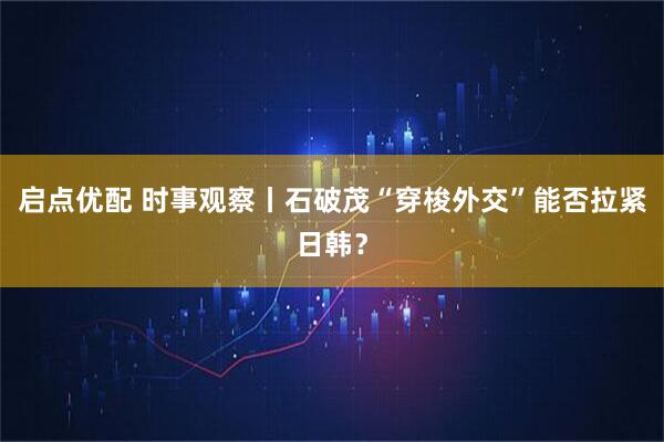 启点优配 时事观察丨石破茂“穿梭外交”能否拉紧日韩？