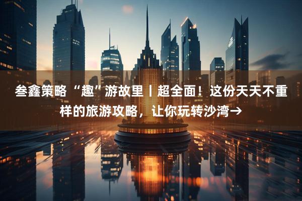 叁鑫策略 “趣”游故里丨超全面！这份天天不重样的旅游攻略，让你玩转沙湾→