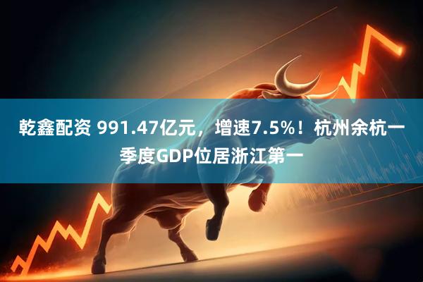 乾鑫配资 991.47亿元，增速7.5%！杭州余杭一季度GDP位居浙江第一
