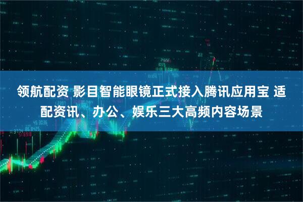 领航配资 影目智能眼镜正式接入腾讯应用宝 适配资讯、办公、娱乐三大高频内容场景