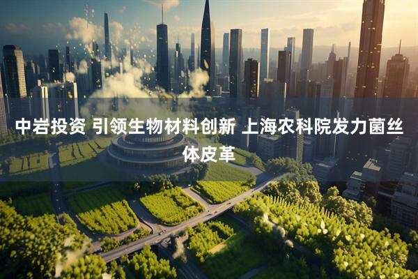 中岩投资 引领生物材料创新 上海农科院发力菌丝体皮革