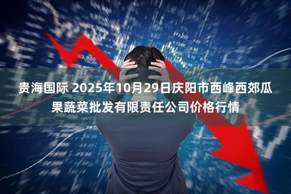 贵海国际 2025年10月29日庆阳市西峰西郊瓜果蔬菜批发有限责任公司价格行情