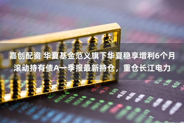 嘉创配资 华夏基金范义旗下华夏稳享增利6个月滚动持有债A一季报最新持仓，重仓长江电力