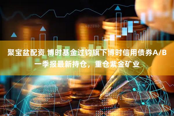 聚宝盆配资 博时基金过钧旗下博时信用债券A/B一季报最新持仓，重仓紫金矿业