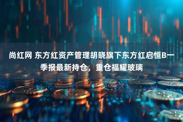 尚红网 东方红资产管理胡晓旗下东方红启恒B一季报最新持仓，重仓福耀玻璃