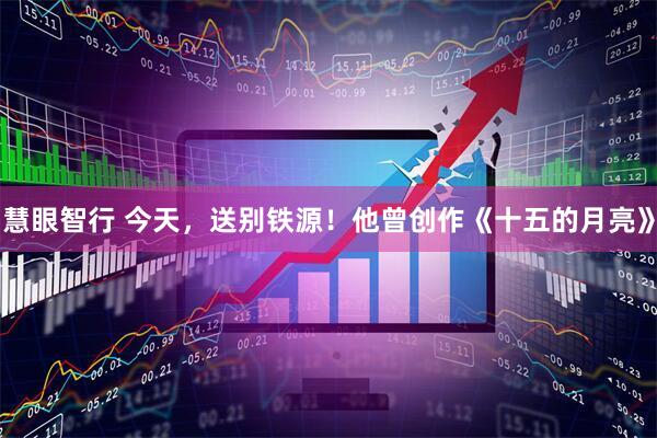 慧眼智行 今天，送别铁源！他曾创作《十五的月亮》