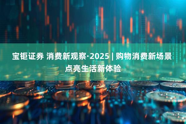 宝钜证券 消费新观察·2025 | 购物消费新场景 点亮生活新体验