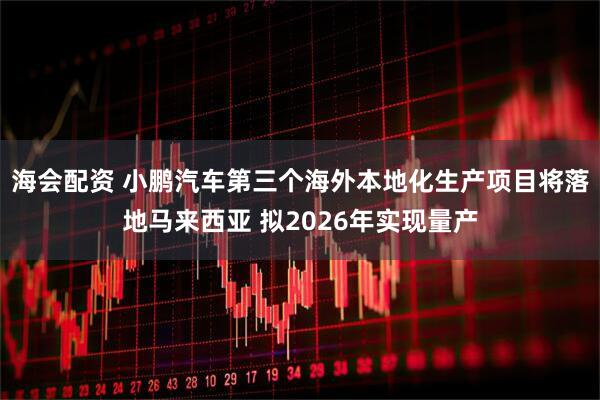 海会配资 小鹏汽车第三个海外本地化生产项目将落地马来西亚 拟2026年实现量产
