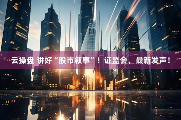 云操盘 讲好“股市叙事”！证监会，最新发声！