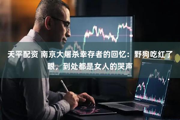 天平配资 南京大屠杀幸存者的回忆：野狗吃红了眼，到处都是女人的哭声
