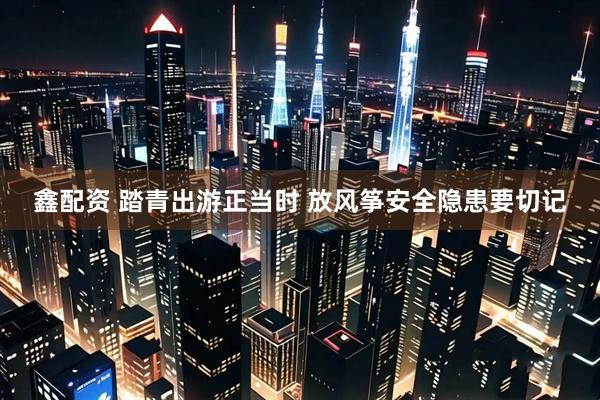鑫配资 踏青出游正当时 放风筝安全隐患要切记