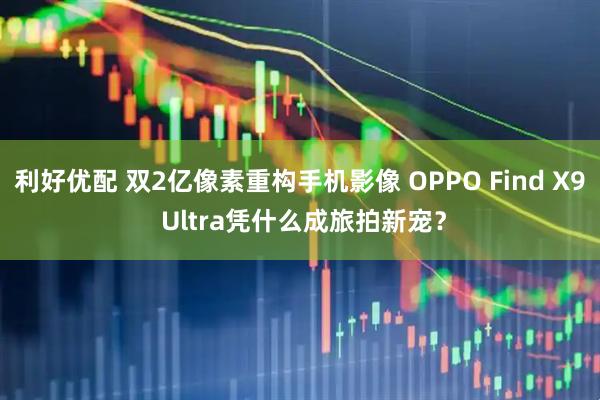 利好优配 双2亿像素重构手机影像 OPPO Find X9 Ultra凭什么成旅拍新宠？